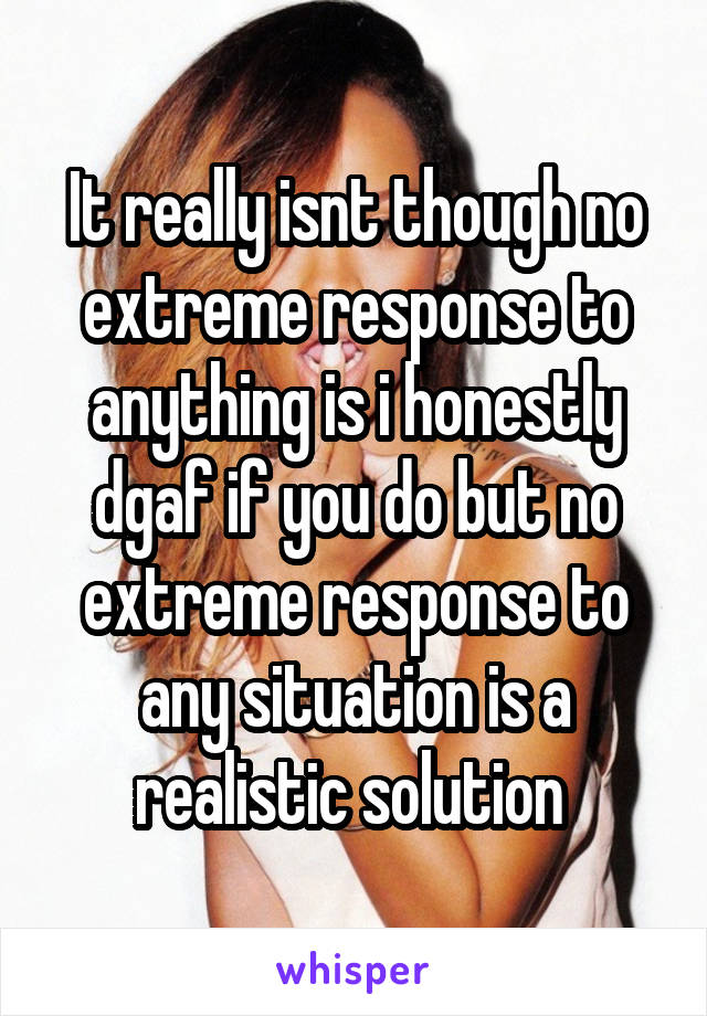 It really isnt though no extreme response to anything is i honestly dgaf if you do but no extreme response to any situation is a realistic solution 