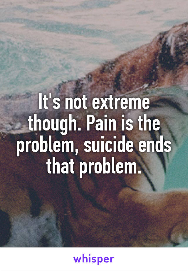 It's not extreme though. Pain is the problem, suicide ends that problem.