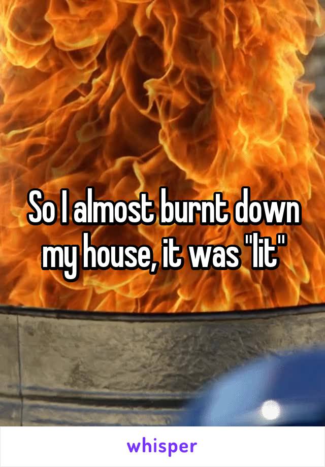 So I almost burnt down my house, it was "lit"