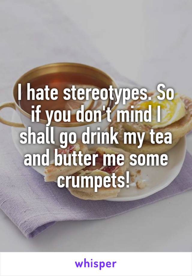 I hate stereotypes. So if you don't mind I shall go drink my tea and butter me some crumpets! 