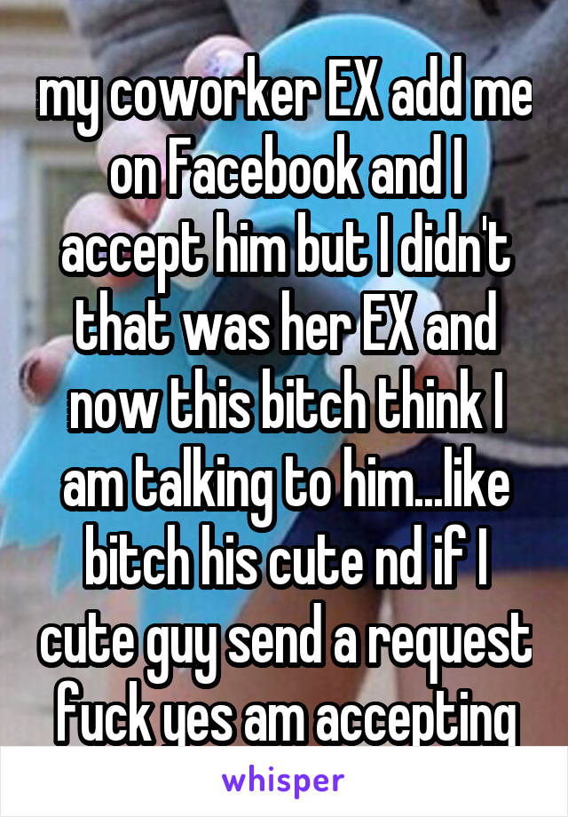 my coworker EX add me on Facebook and I accept him but I didn't that was her EX and now this bitch think I am talking to him...like bitch his cute nd if I cute guy send a request fuck yes am accepting