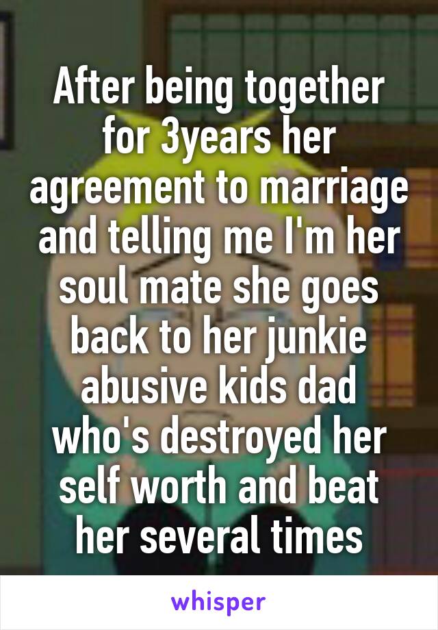 After being together for 3years her agreement to marriage and telling me I'm her soul mate she goes back to her junkie abusive kids dad who's destroyed her self worth and beat her several times