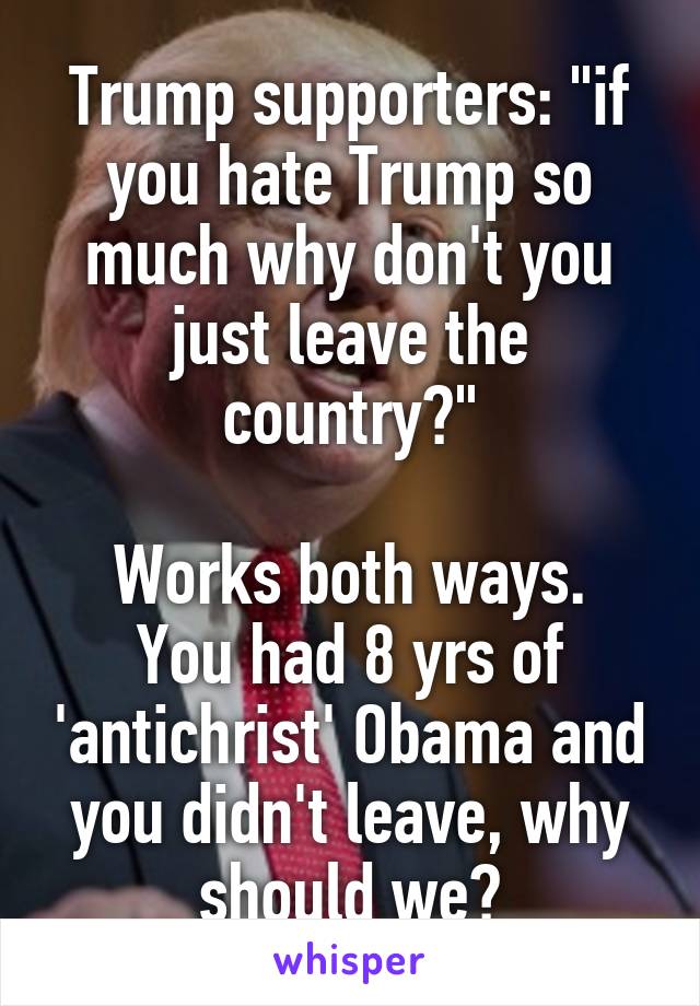 Trump supporters: "if you hate Trump so much why don't you just leave the country?"

Works both ways. You had 8 yrs of 'antichrist' Obama and you didn't leave, why should we?