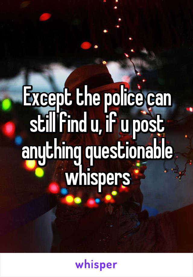 Except the police can still find u, if u post anything questionable whispers
