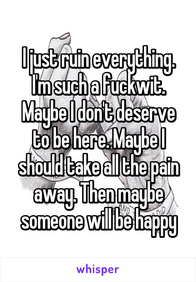 I just ruin everything. I'm such a fuckwit. Maybe I don't deserve to be here. Maybe I should take all the pain away. Then maybe someone will be happy