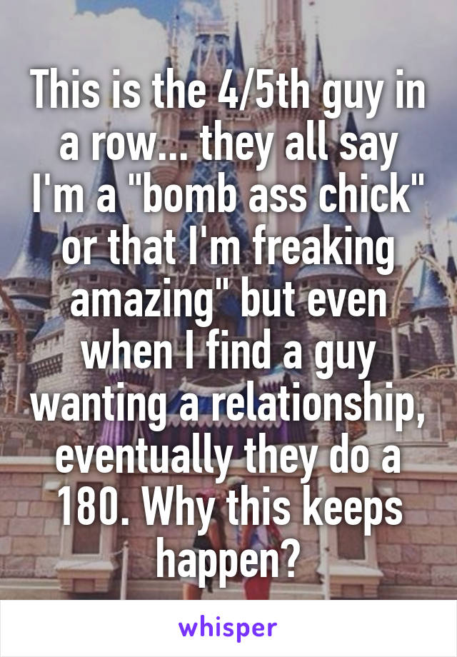 This is the 4/5th guy in a row... they all say I'm a "bomb ass chick" or that I'm freaking amazing" but even when I find a guy wanting a relationship, eventually they do a 180. Why this keeps happen?