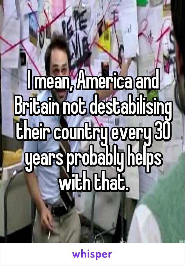 I mean, America and Britain not destabilising their country every 30 years probably helps with that.