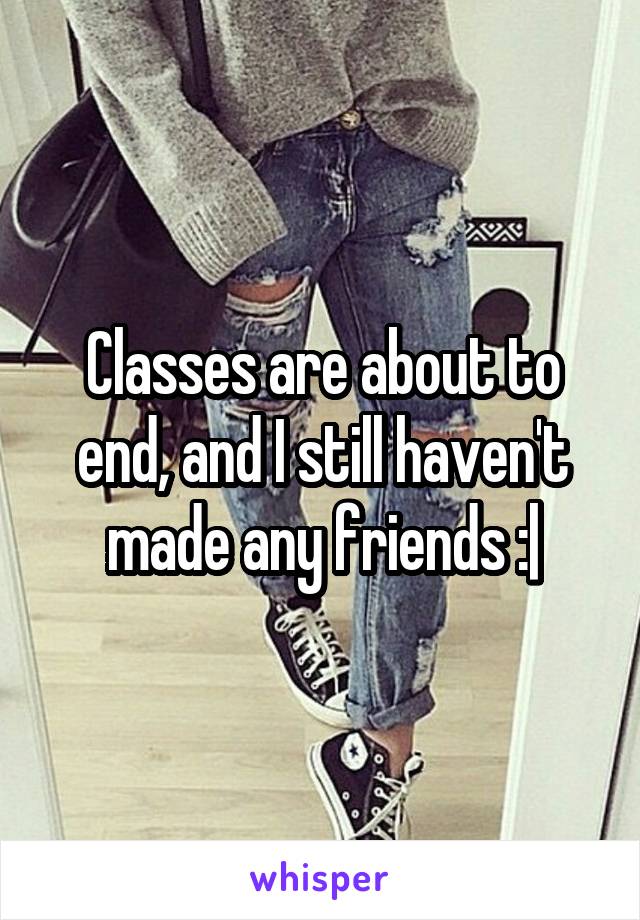 Classes are about to end, and I still haven't made any friends :|