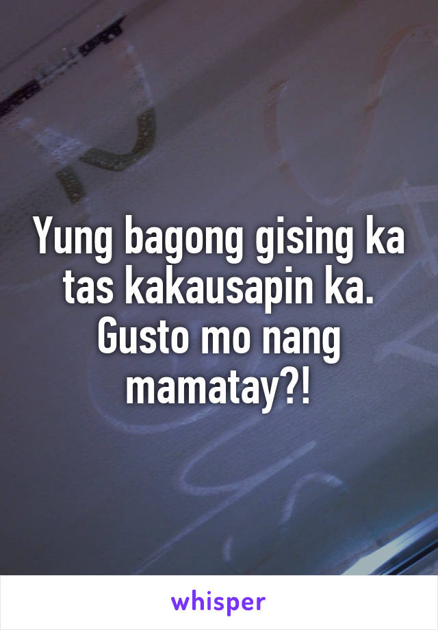 Yung bagong gising ka tas kakausapin ka. Gusto mo nang mamatay?!