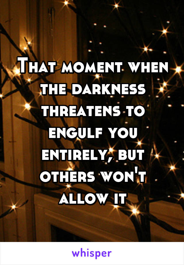 That moment when the darkness threatens to engulf you entirely, but others won't allow it