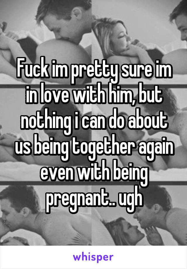 Fuck im pretty sure im in love with him, but nothing i can do about us being together again even with being pregnant.. ugh