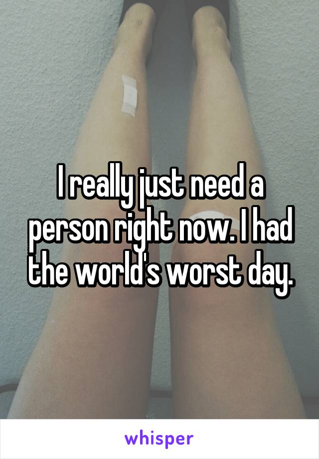 I really just need a person right now. I had the world's worst day.