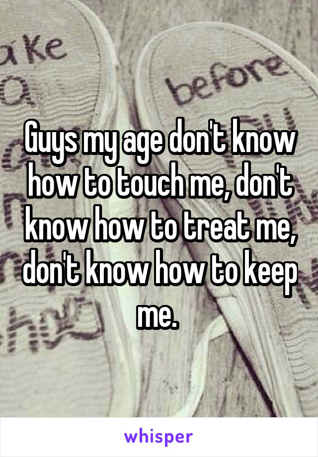 Guys my age don't know how to touch me, don't know how to treat me, don't know how to keep me. 