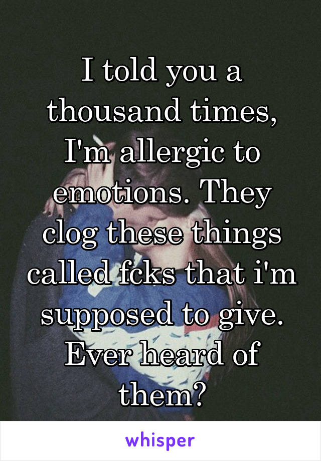 I told you a thousand times, I'm allergic to emotions. They clog these things called fcks that i'm supposed to give. Ever heard of them?