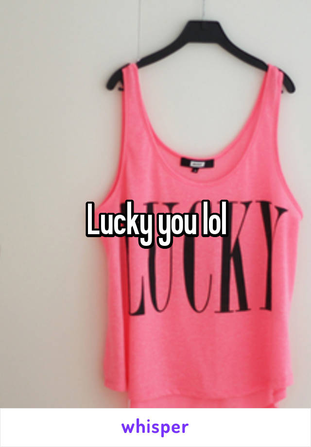 Lucky you lol