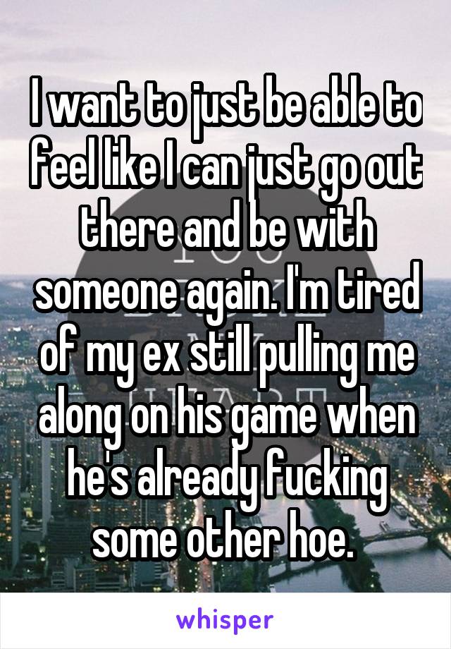 I want to just be able to feel like I can just go out there and be with someone again. I'm tired of my ex still pulling me along on his game when he's already fucking some other hoe. 