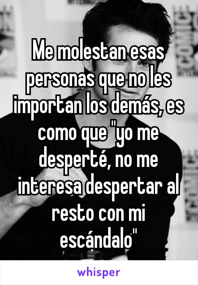 Me molestan esas personas que no les importan los demás, es como que "yo me desperté, no me interesa despertar al resto con mi escándalo"