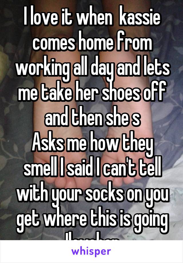 I love it when  kassie comes home from working all day and lets me take her shoes off and then she s
Asks me how they smell I said I can't tell with your socks on you get where this is going Iloveher