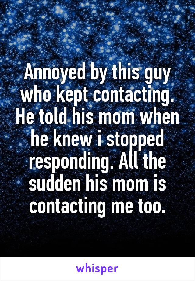 Annoyed by this guy who kept contacting. He told his mom when he knew i stopped responding. All the sudden his mom is contacting me too.