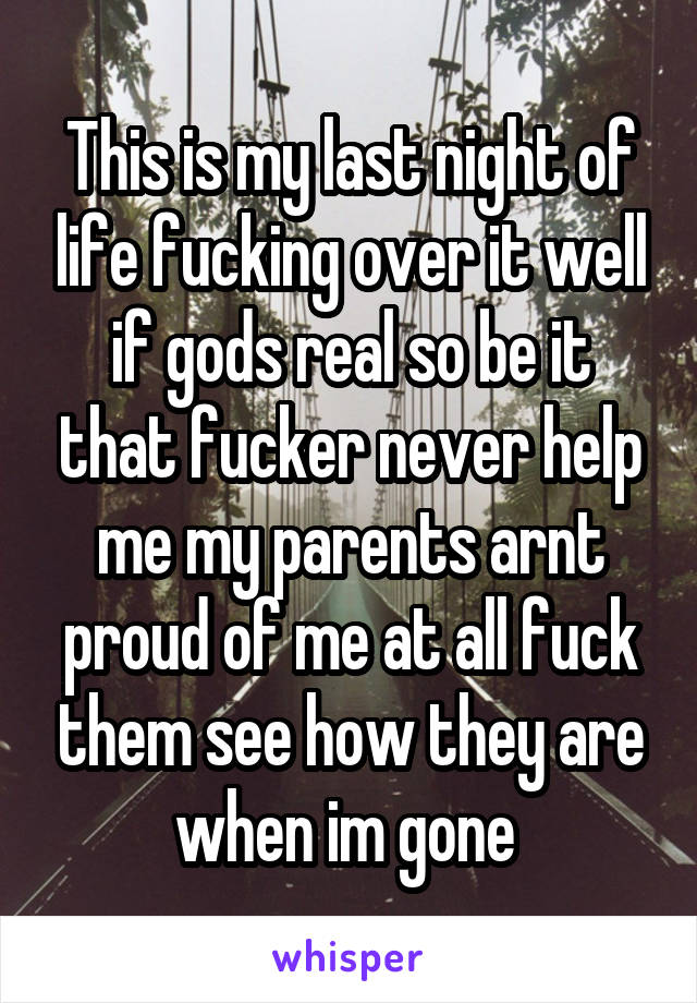 This is my last night of life fucking over it well if gods real so be it that fucker never help me my parents arnt proud of me at all fuck them see how they are when im gone 