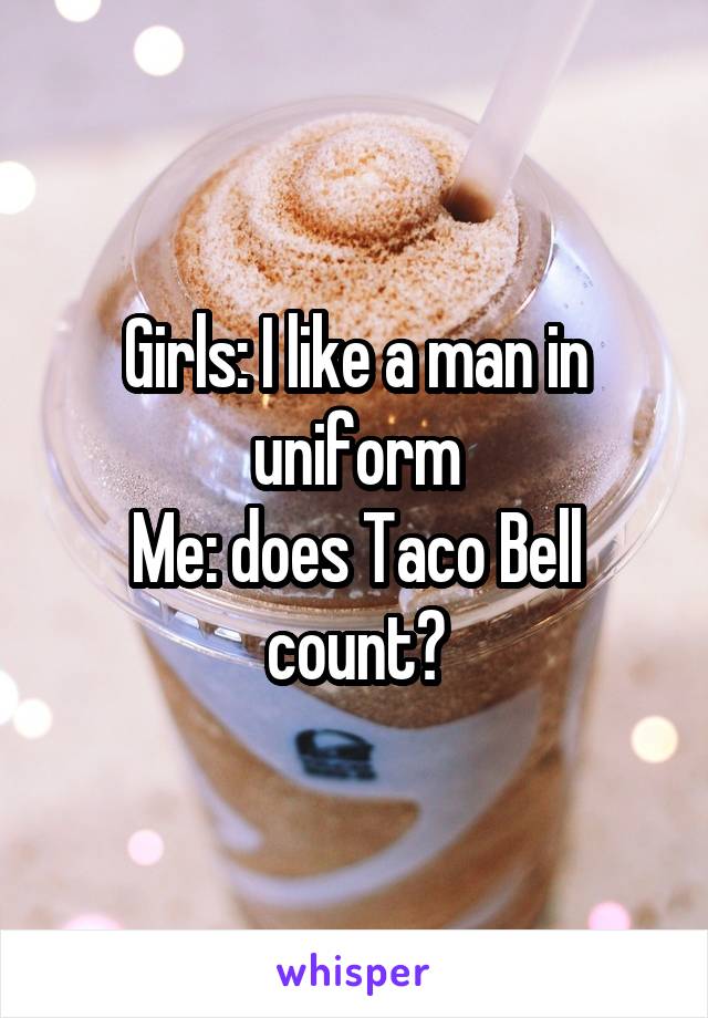 Girls: I like a man in uniform
Me: does Taco Bell count?