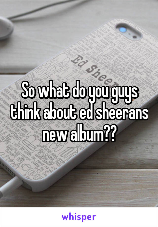 So what do you guys think about ed sheerans new album??