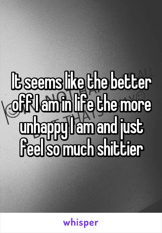 It seems like the better off I am in life the more unhappy I am and just feel so much shittier