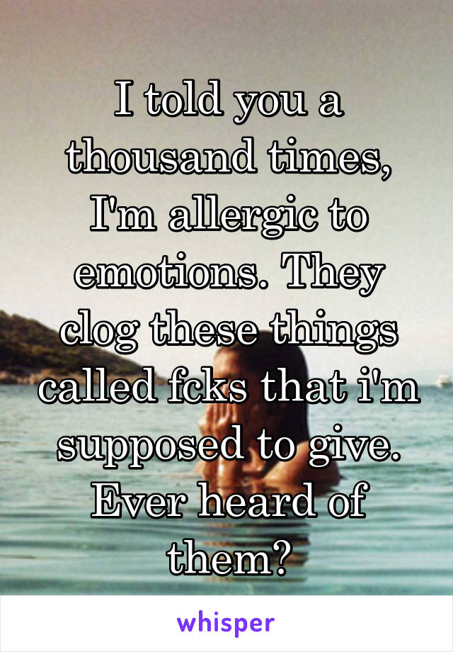 I told you a thousand times, I'm allergic to emotions. They clog these things called fcks that i'm supposed to give. Ever heard of them?