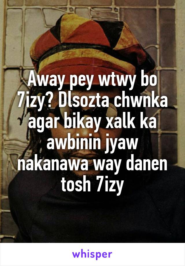 Away pey wtwy bo 7izy? Dlsozta chwnka agar bikay xalk ka awbinin jyaw nakanawa way danen tosh 7izy