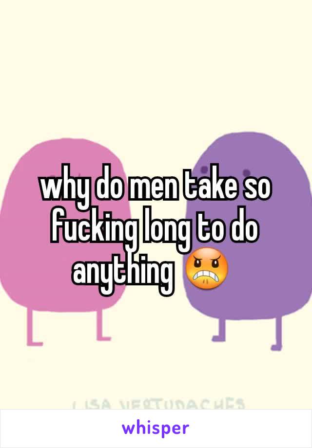 why do men take so fucking long to do anything 😠 