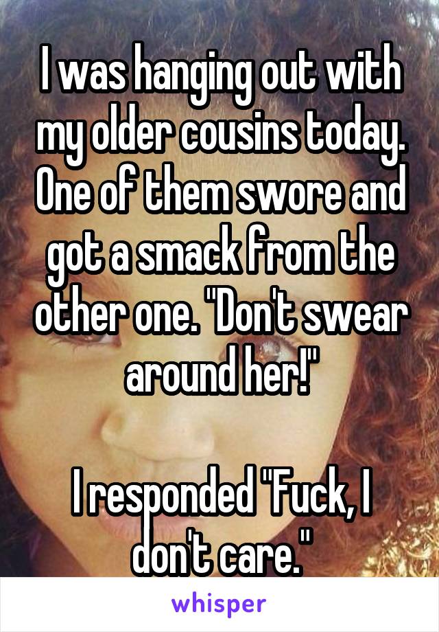 I was hanging out with my older cousins today. One of them swore and got a smack from the other one. "Don't swear around her!"

I responded "Fuck, I don't care."