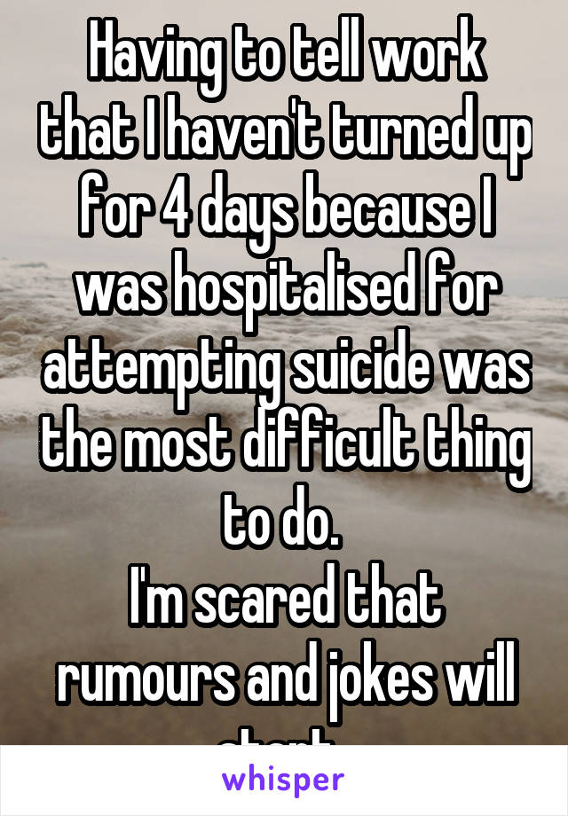 Having to tell work that I haven't turned up for 4 days because I was hospitalised for attempting suicide was the most difficult thing to do. 
I'm scared that rumours and jokes will start. 