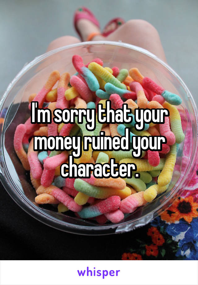 I'm sorry that your money ruined your character.