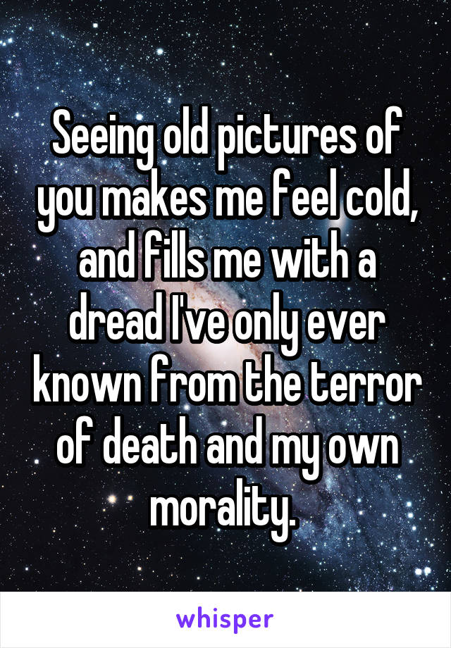 Seeing old pictures of you makes me feel cold, and fills me with a dread I've only ever known from the terror of death and my own morality. 