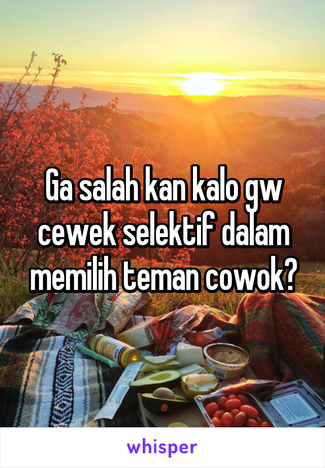 Ga salah kan kalo gw cewek selektif dalam memilih teman cowok?