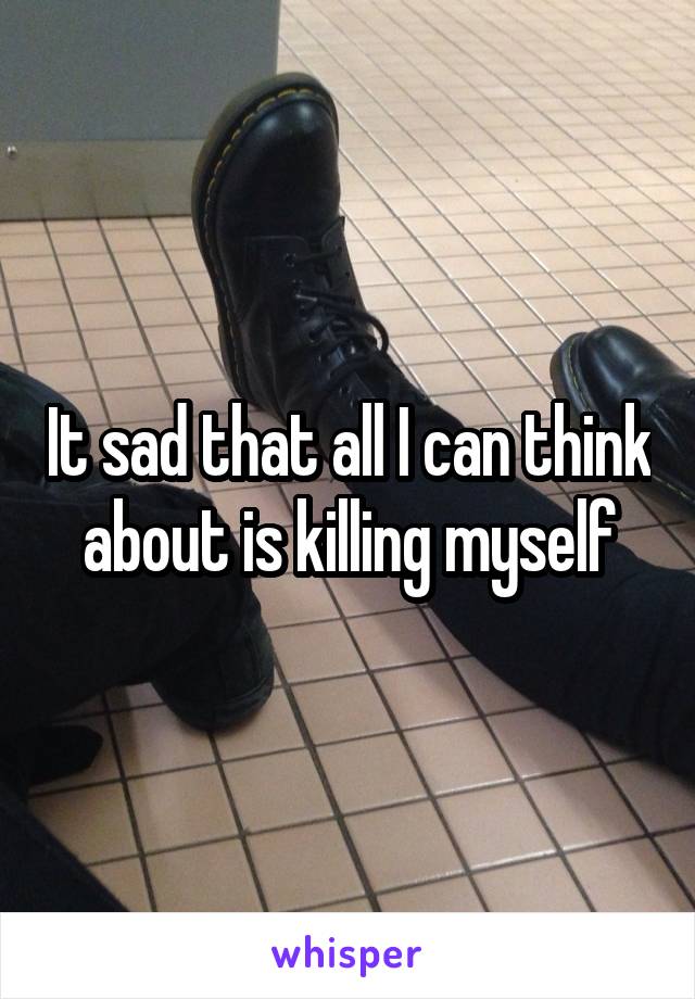 It sad that all I can think about is killing myself