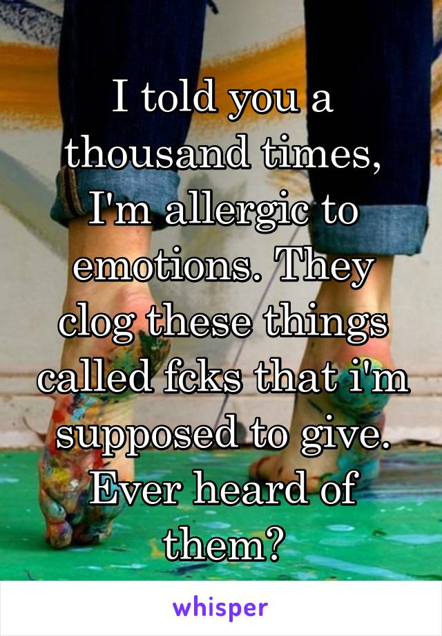 I told you a thousand times, I'm allergic to emotions. They clog these things called fcks that i'm supposed to give. Ever heard of them?