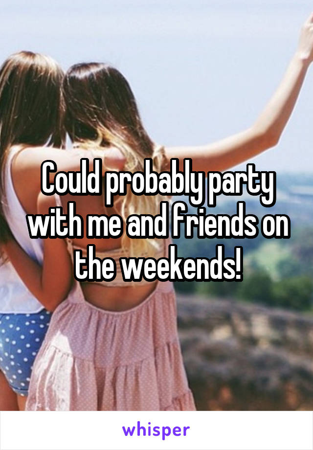 Could probably party with me and friends on the weekends!