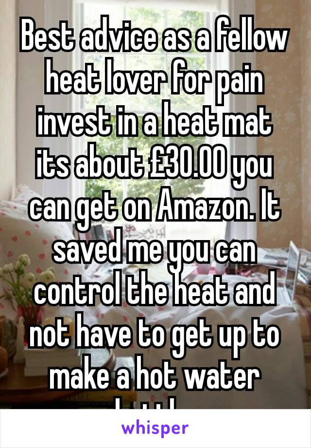 Best advice as a fellow heat lover for pain invest in a heat mat its about £30.00 you can get on Amazon. It saved me you can control the heat and not have to get up to make a hot water bottle 