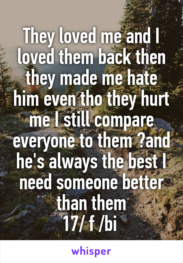 They loved me and I loved them back then they made me hate him even tho they hurt me I still compare everyone to them ?and he's always the best I need someone better than them
17/ f /bi 