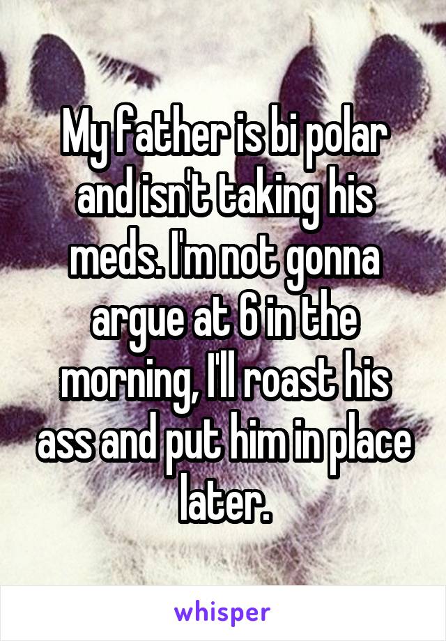 My father is bi polar and isn't taking his meds. I'm not gonna argue at 6 in the morning, I'll roast his ass and put him in place later.