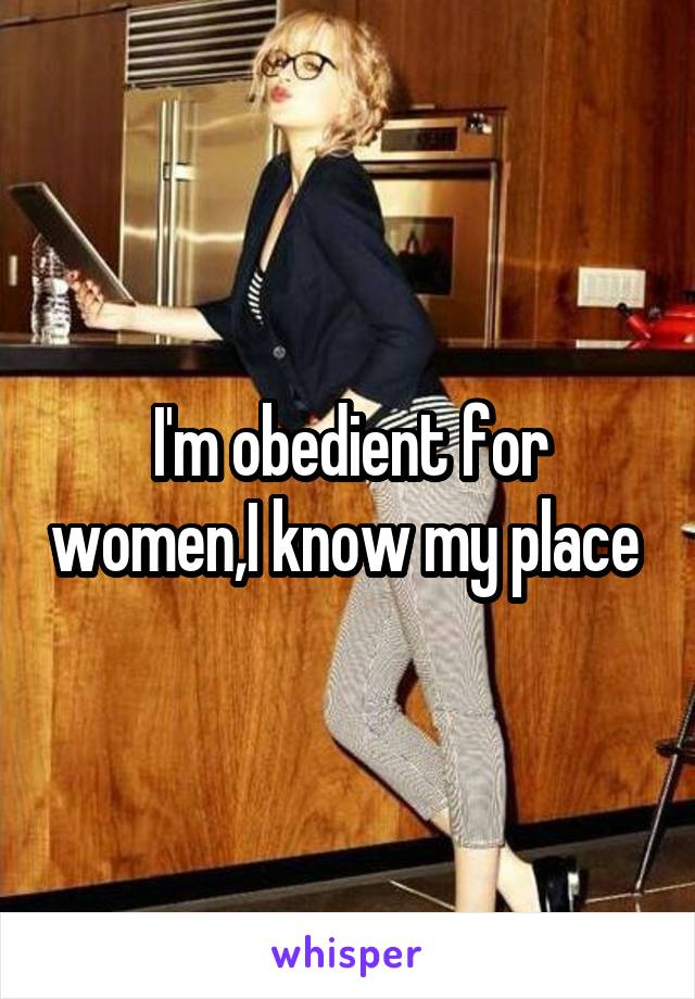 I'm obedient for women,I know my place 