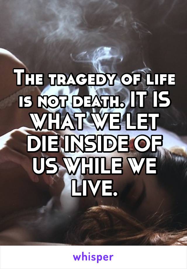 The tragedy of life is not death. IT IS WHAT WE LET DIE INSIDE OF US WHILE WE LIVE.