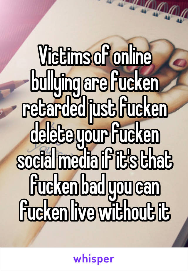 Victims of online bullying are fucken retarded just fucken delete your fucken social media if it's that fucken bad you can fucken live without it