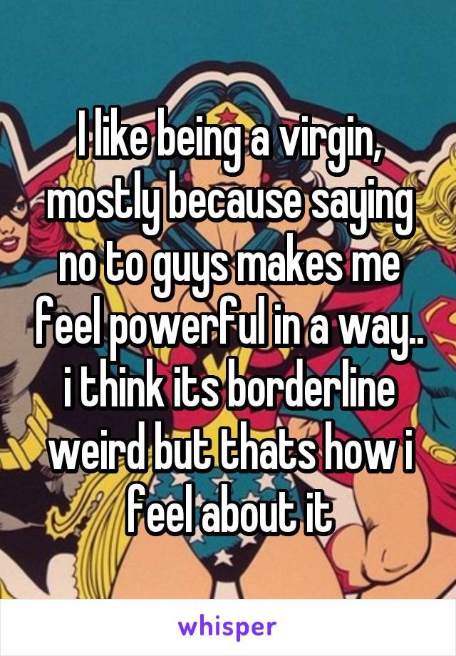 I like being a virgin, mostly because saying no to guys makes me feel powerful in a way.. i think its borderline weird but thats how i feel about it