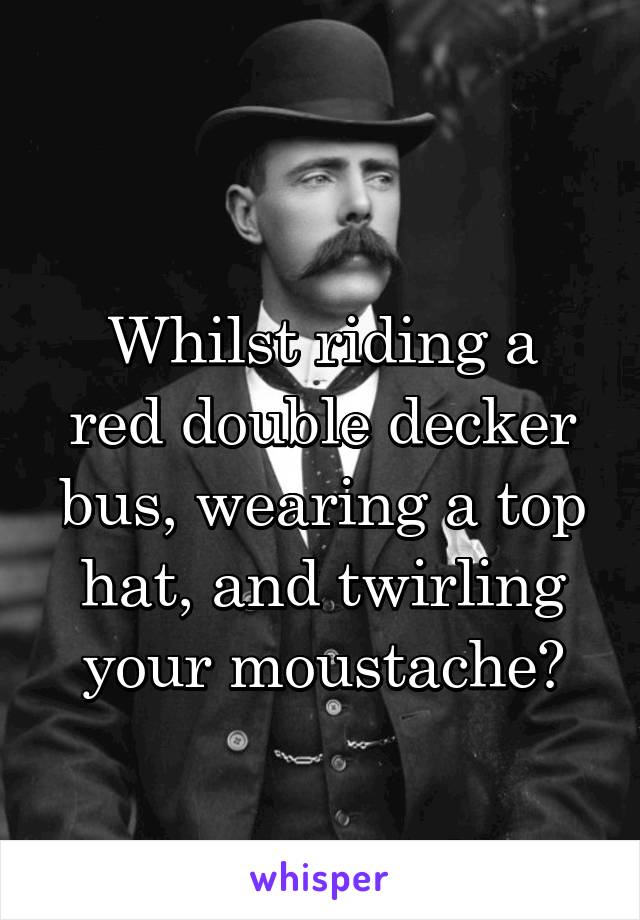 
Whilst riding a red double decker bus, wearing a top hat, and twirling your moustache?