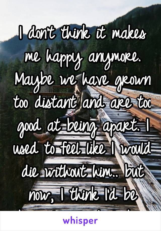 
I don't think it makes me happy anymore. Maybe we have grown too distant and are too good at being apart. I used to feel like I would die without him.. but now, I think I'd be okay. Lonely, but okay