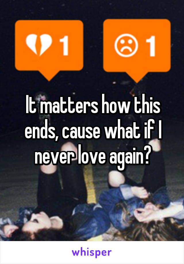 It matters how this ends, cause what if I never love again?