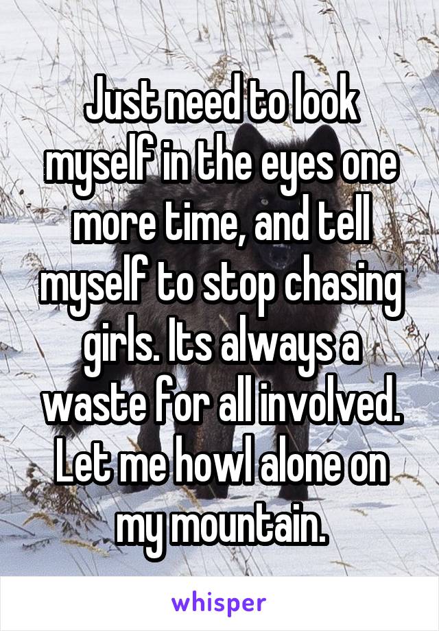 Just need to look myself in the eyes one more time, and tell myself to stop chasing girls. Its always a waste for all involved. Let me howl alone on my mountain.