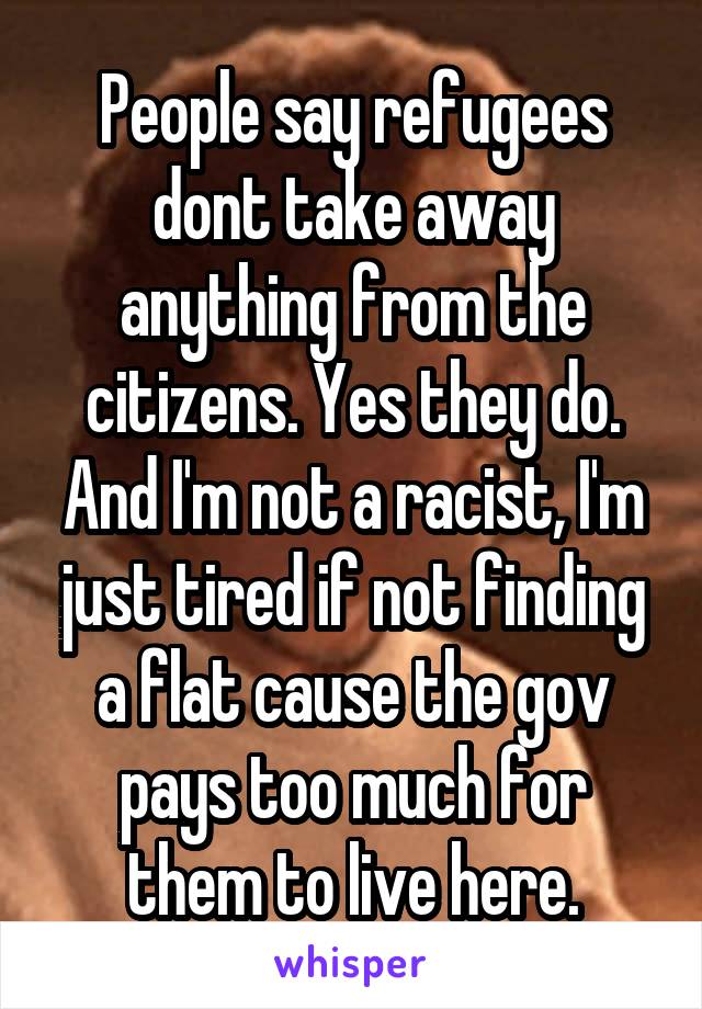 People say refugees dont take away anything from the citizens. Yes they do. And I'm not a racist, I'm just tired if not finding a flat cause the gov pays too much for them to live here.